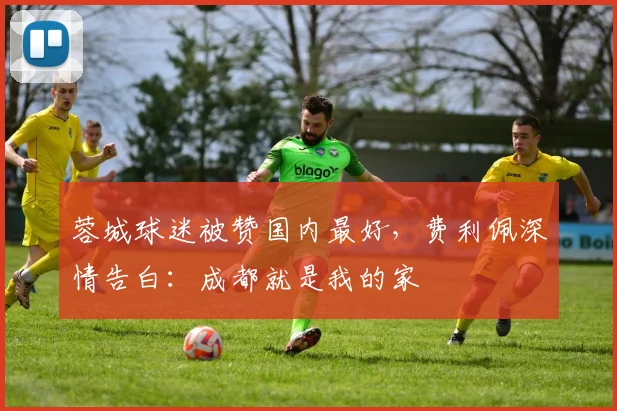 蓉城球迷被赞国内最好,费利佩深情告白:成都就是我的家