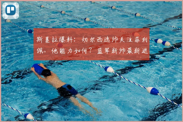 斯基拉爆料：切尔西选帅关注菲利佩，他能力如何？蓝军新帅最新进展解析
