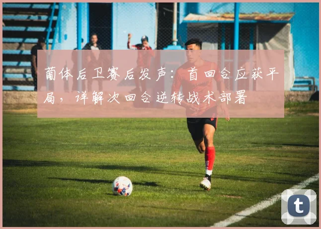 葡体后卫赛后发声：首回合应获平局，详解次回合逆转战术部署
