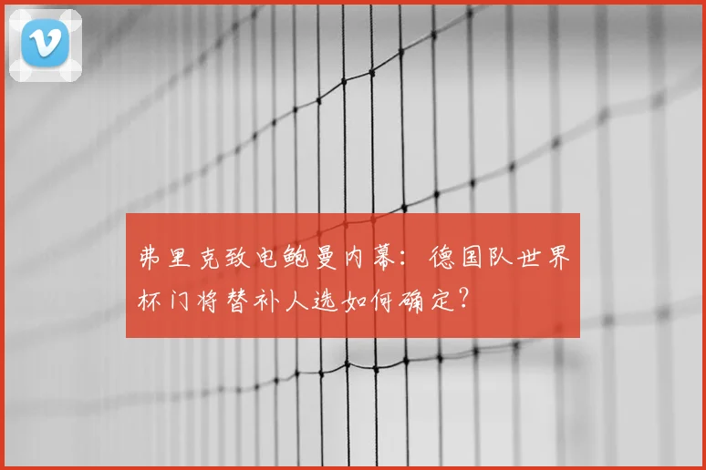 弗里克致电鲍曼内幕:德国队世界杯门将替补人选如何确定?